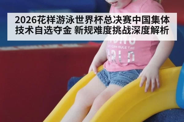 2026花样游泳世界杯总决赛中国集体技术自选夺金 新规难度挑战深度解析（aiyouxi）