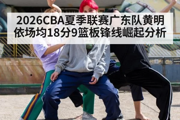 2026CBA夏季联赛广东队黄明依场均18分9篮板锋线崛起分析（aiyouxi）