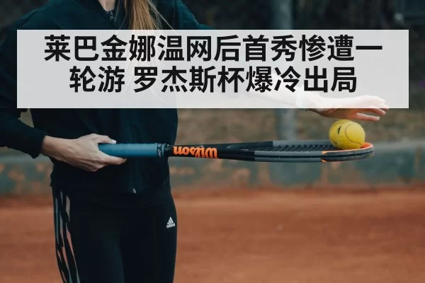莱巴金娜温网后首秀惨遭一轮游 罗杰斯杯爆冷出局（aiyouxi）